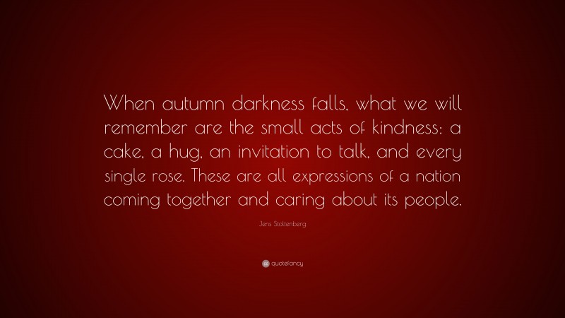 Jens Stoltenberg Quote: “When autumn darkness falls, what we will remember are the small acts of kindness: a cake, a hug, an invitation to talk, and every single rose. These are all expressions of a nation coming together and caring about its people.”