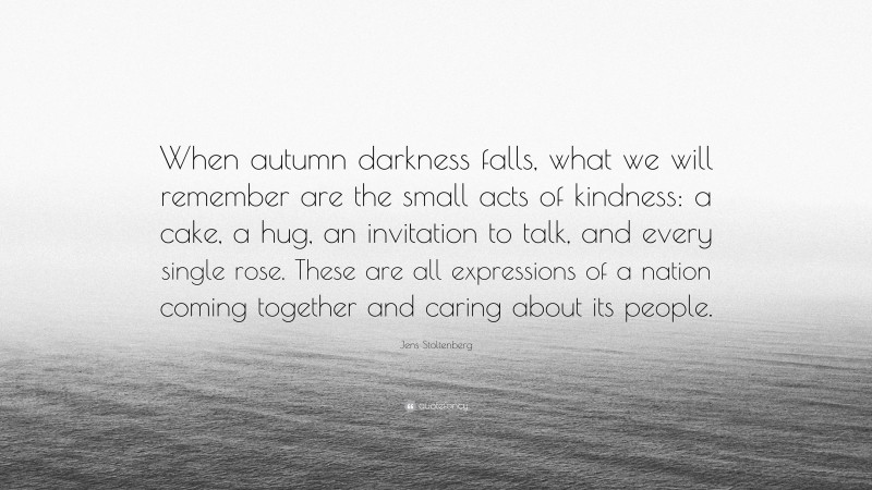 Jens Stoltenberg Quote: “When autumn darkness falls, what we will remember are the small acts of kindness: a cake, a hug, an invitation to talk, and every single rose. These are all expressions of a nation coming together and caring about its people.”