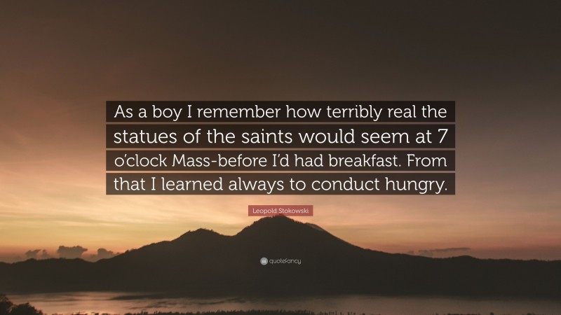 Leopold Stokowski Quote: “As a boy I remember how terribly real the statues of the saints would seem at 7 o’clock Mass-before I’d had breakfast. From that I learned always to conduct hungry.”