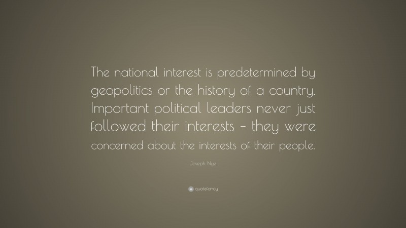 Joseph Nye Quote: “The national interest is predetermined by geopolitics or the history of a country. Important political leaders never just followed their interests – they were concerned about the interests of their people.”