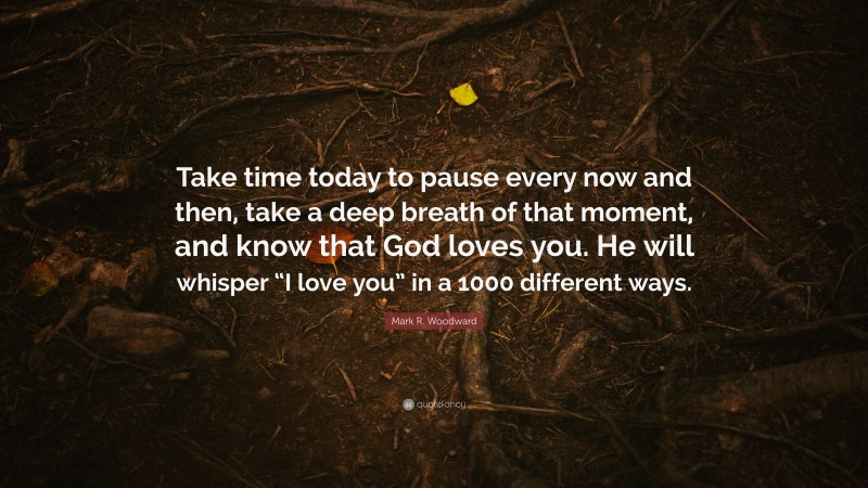 Mark R. Woodward Quote: “Take time today to pause every now and then, take a deep breath of that moment, and know that God loves you. He will whisper “I love you” in a 1000 different ways.”