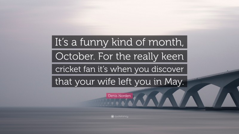 Denis Norden Quote: “It’s a funny kind of month, October. For the really keen cricket fan it’s when you discover that your wife left you in May.”