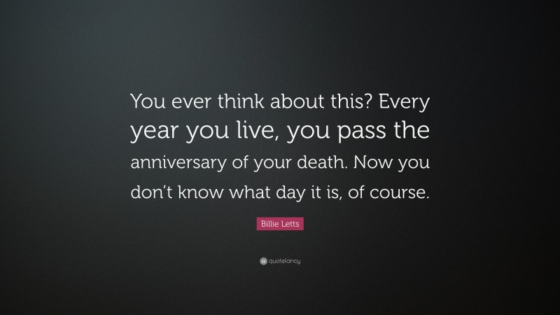 Billie Letts Quote: “You ever think about this? Every year you live, you pass the anniversary of your death. Now you don’t know what day it is, of course.”