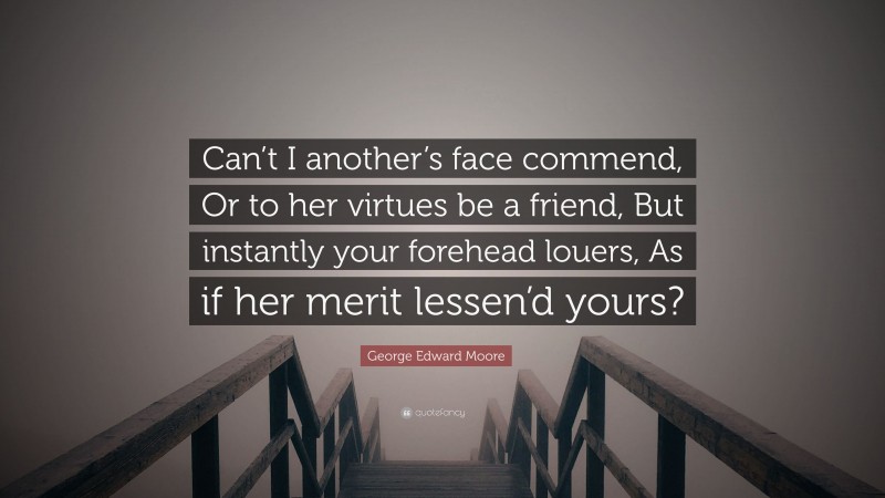George Edward Moore Quote: “Can’t I another’s face commend, Or to her virtues be a friend, But instantly your forehead louers, As if her merit lessen’d yours?”