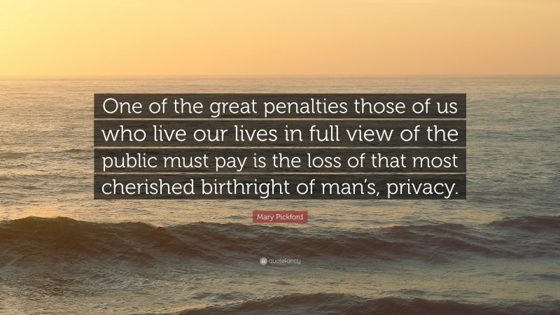 Mary Pickford Quote: “One of the great penalties those of us who live our lives in full view of the public must pay is the loss of that most cherished birthright of man’s, privacy.”