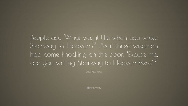John Paul Jones Quote: “People ask, ‘What was it like when you wrote Stairway to Heaven?’ As if three wisemen had come knocking on the door, ‘Excuse me, are you writing Stairway to Heaven here?’”
