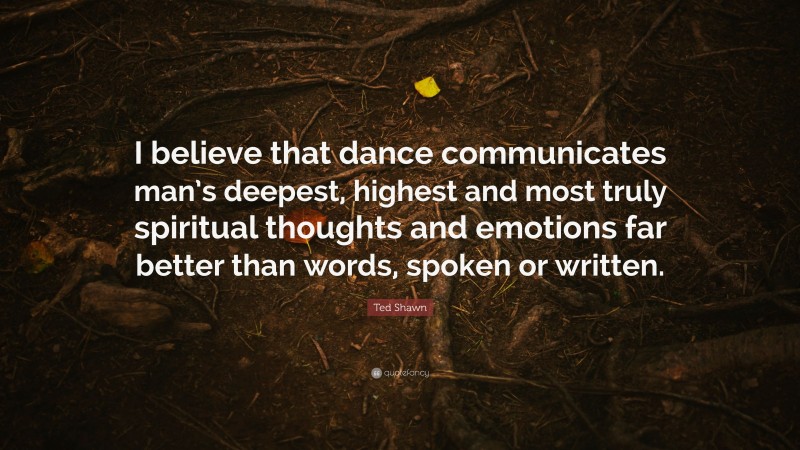 Ted Shawn Quote: “I believe that dance communicates man’s deepest, highest and most truly spiritual thoughts and emotions far better than words, spoken or written.”