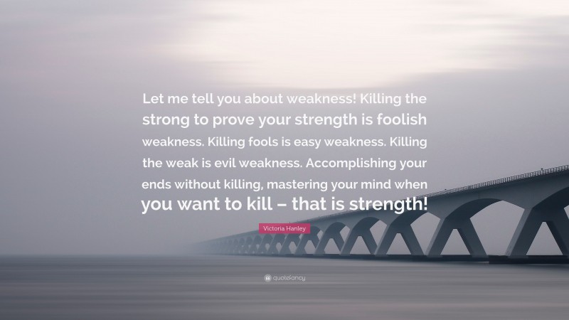 Victoria Hanley Quote: “Let me tell you about weakness! Killing the strong to prove your strength is foolish weakness. Killing fools is easy weakness. Killing the weak is evil weakness. Accomplishing your ends without killing, mastering your mind when you want to kill – that is strength!”