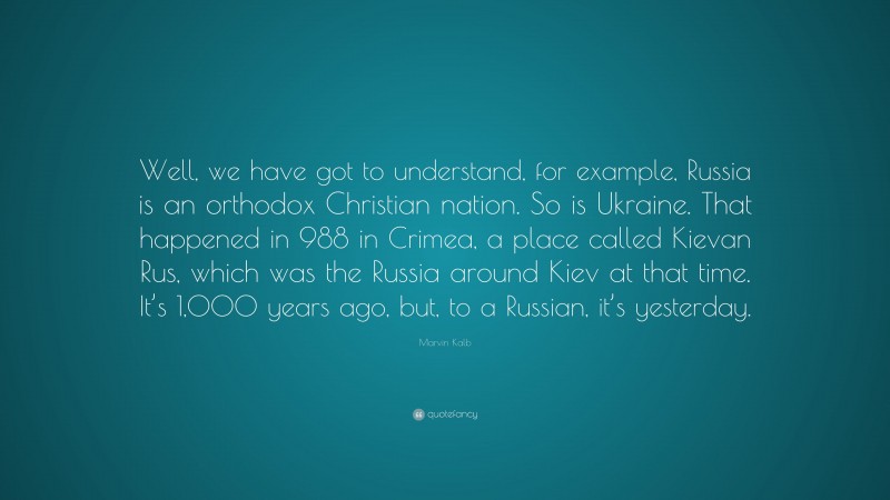 Marvin Kalb Quote: “Well, we have got to understand, for example, Russia is an orthodox Christian nation. So is Ukraine. That happened in 988 in Crimea, a place called Kievan Rus, which was the Russia around Kiev at that time. It’s 1,000 years ago, but, to a Russian, it’s yesterday.”