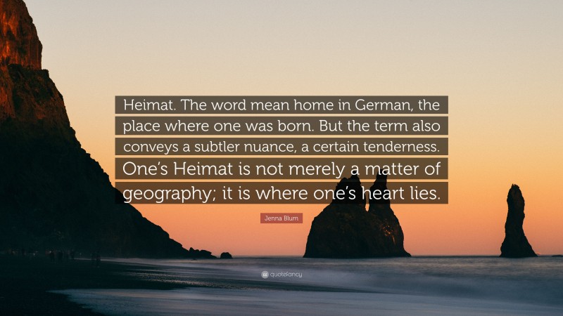 Jenna Blum Quote: “Heimat. The word mean home in German, the place where one was born. But the term also conveys a subtler nuance, a certain tenderness. One’s Heimat is not merely a matter of geography; it is where one’s heart lies.”