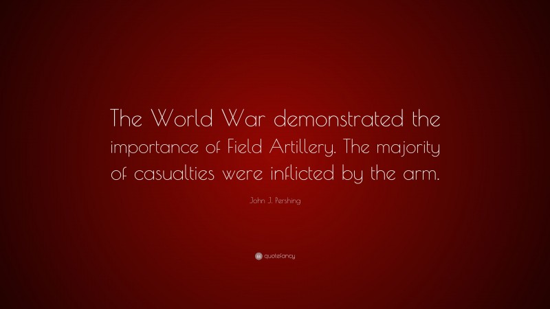 John J. Pershing Quote: “The World War demonstrated the importance of Field Artillery. The majority of casualties were inflicted by the arm.”