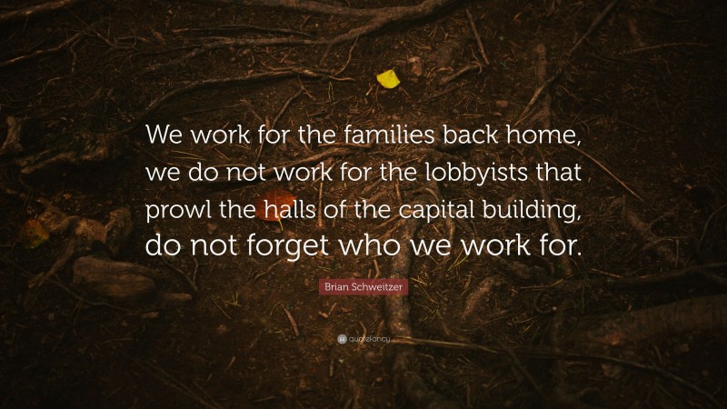 Brian Schweitzer Quote: “We work for the families back home, we do not work for the lobbyists that prowl the halls of the capital building, do not forget who we work for.”