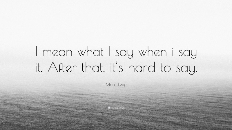 Marc Levy Quote: “I mean what I say when i say it. After that, it’s hard to say.”