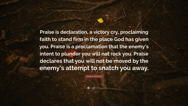 Darlene Zschech Quote: “Praise is declaration, a victory cry, proclaiming faith to stand firm in the place God has given you. Praise is a proclamation that the enemy’s intent to plunder you will not rock you. Praise declares that you will not be moved by the enemy’s attempt to snatch you away.”