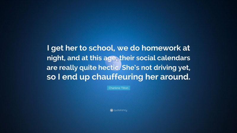 Charlene Tilton Quote: “I get her to school, we do homework at night, and at this age, their social calendars are really quite hectic. She’s not driving yet, so I end up chauffeuring her around.”