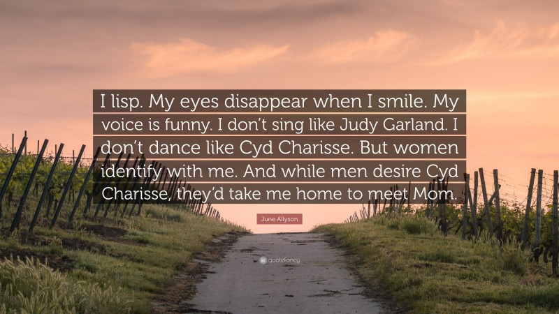 June Allyson Quote: “I lisp. My eyes disappear when I smile. My voice is funny. I don’t sing like Judy Garland. I don’t dance like Cyd Charisse. But women identify with me. And while men desire Cyd Charisse, they’d take me home to meet Mom.”