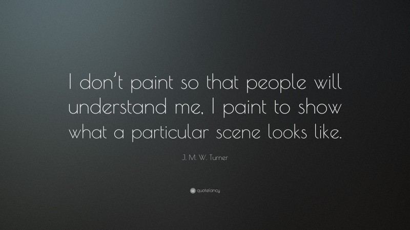 J. M. W. Turner Quote: “I don’t paint so that people will understand me, I paint to show what a particular scene looks like.”