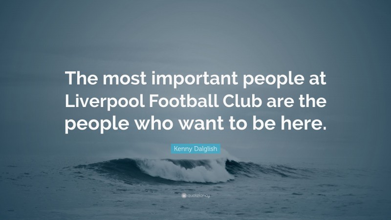 Kenny Dalglish Quote: “The most important people at Liverpool Football Club are the people who want to be here.”