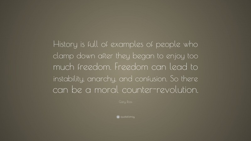 Gary Ross Quote: “History is full of examples of people who clamp down after they began to enjoy too much freedom. Freedom can lead to instability, anarchy, and confusion. So there can be a moral counter-revolution.”