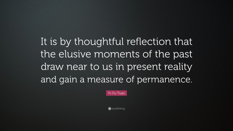 Yi-Fu Tuan Quote: “It is by thoughtful reflection that the elusive moments of the past draw near to us in present reality and gain a measure of permanence.”