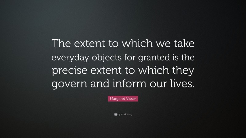 Margaret Visser Quote: “The extent to which we take everyday objects for granted is the precise extent to which they govern and inform our lives.”