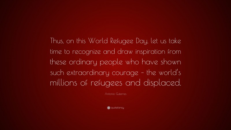 Antonio Guterres Quote: “Thus, on this World Refugee Day, let us take time to recognize and draw inspiration from these ordinary people who have shown such extraordinary courage – the world’s millions of refugees and displaced.”