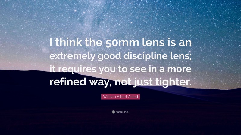William Albert Allard Quote: “I think the 50mm lens is an extremely good discipline lens; it requires you to see in a more refined way, not just tighter.”