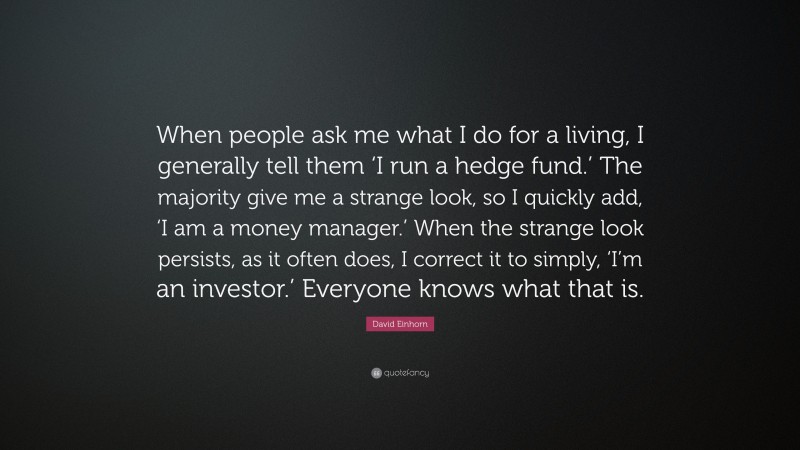 David Einhorn Quote: “When people ask me what I do for a living, I generally tell them ‘I run a hedge fund.’ The majority give me a strange look, so I quickly add, ‘I am a money manager.’ When the strange look persists, as it often does, I correct it to simply, ‘I’m an investor.’ Everyone knows what that is.”