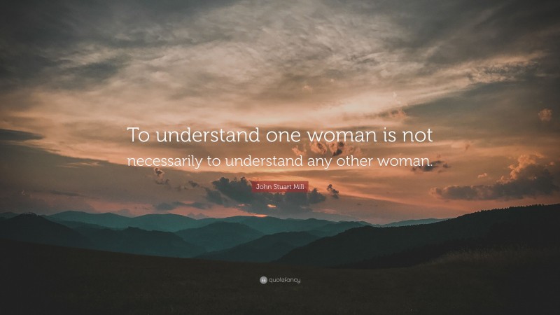 John Stuart Mill Quote: “To understand one woman is not necessarily to understand any other woman.”