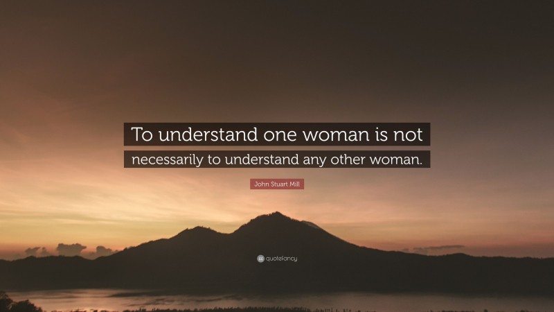 John Stuart Mill Quote: “To understand one woman is not necessarily to understand any other woman.”