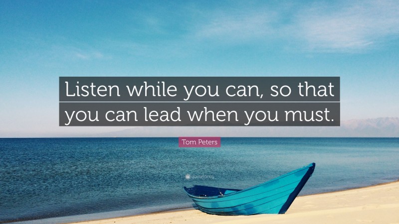 Tom Peters Quote: “Listen while you can, so that you can lead when you must.”