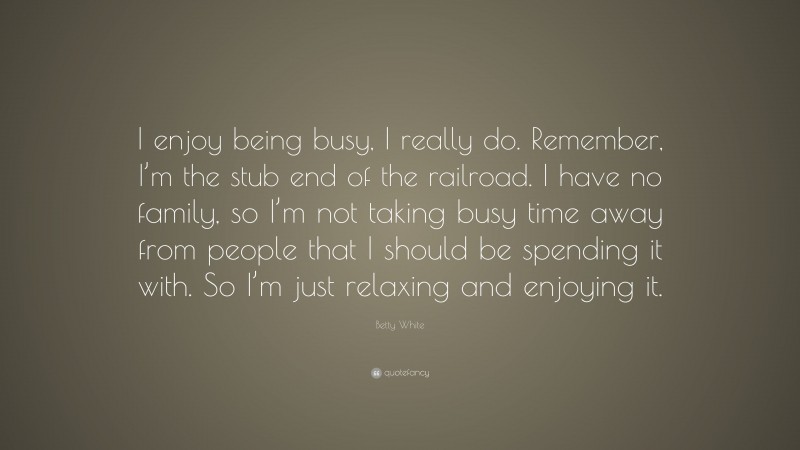 Betty White Quote: “I enjoy being busy, I really do. Remember, I’m the stub end of the railroad. I have no family, so I’m not taking busy time away from people that I should be spending it with. So I’m just relaxing and enjoying it.”
