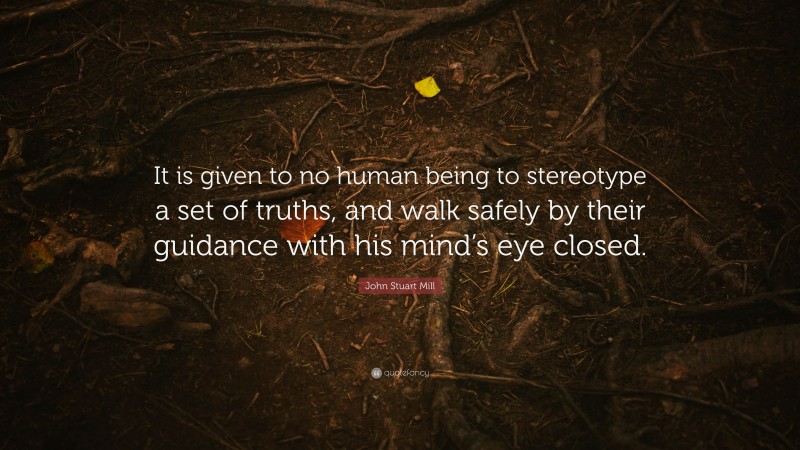 John Stuart Mill Quote: “It is given to no human being to stereotype a set of truths, and walk safely by their guidance with his mind’s eye closed.”