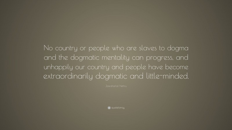 Jawaharlal Nehru Quote: “No country or people who are slaves to dogma and the dogmatic mentality can progress, and unhappily our country and people have become extraordinarily dogmatic and little-minded.”