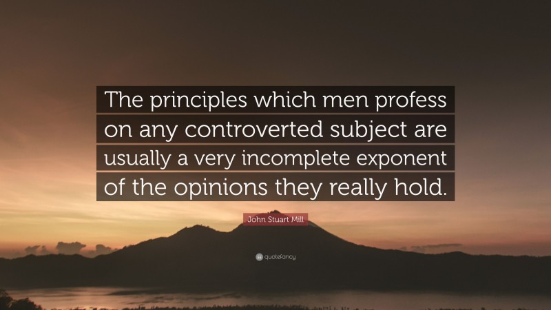 John Stuart Mill Quote: “The principles which men profess on any controverted subject are usually a very incomplete exponent of the opinions they really hold.”