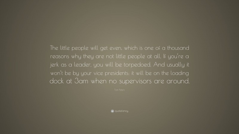 Tom Peters Quote: “The little people will get even, which is one of a thousand reasons why they are not little people at all. If you’re a jerk as a leader, you will be torpedoed. And usually it won’t be by your vice presidents; it will be on the loading dock at 3am when no supervisors are around.”