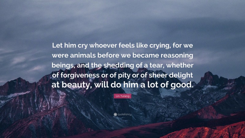 Lin Yutang Quote: “Let him cry whoever feels like crying, for we were animals before we became reasoning beings, and the shedding of a tear, whether of forgiveness or of pity or of sheer delight at beauty, will do him a lot of good.”