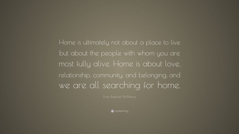 Erwin Raphael McManus Quote: “Home is ultimately not about a place to live but about the people with whom you are most fully alive. Home is about love, relationship, community, and belonging, and we are all searching for home.”