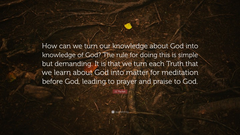 J.I. Packer Quote: “How can we turn our knowledge about God into knowledge of God? The rule for doing this is simple but demanding. It is that we turn each Truth that we learn about God into matter for meditation before God, leading to prayer and praise to God.”