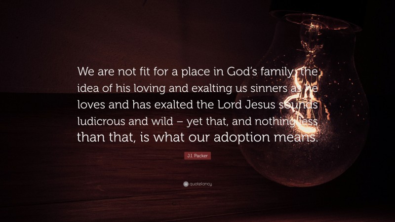 J.I. Packer Quote: “We are not fit for a place in God’s family; the idea of his loving and exalting us sinners as he loves and has exalted the Lord Jesus sounds ludicrous and wild – yet that, and nothing less than that, is what our adoption means.”