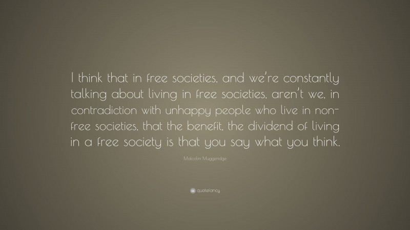 Malcolm Muggeridge Quote: “I think that in free societies, and we’re constantly talking about living in free societies, aren’t we, in contradiction with unhappy people who live in non-free societies, that the benefit, the dividend of living in a free society is that you say what you think.”