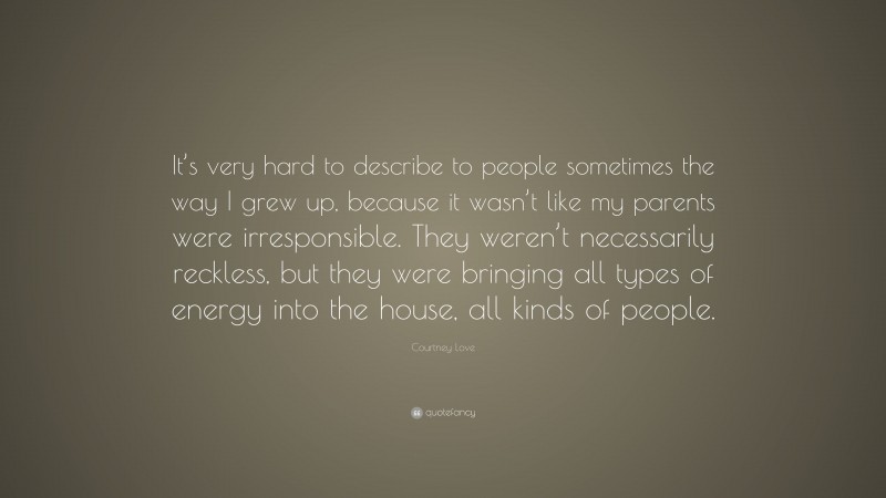 Courtney Love Quote: “It’s very hard to describe to people sometimes the way I grew up, because it wasn’t like my parents were irresponsible. They weren’t necessarily reckless, but they were bringing all types of energy into the house, all kinds of people.”
