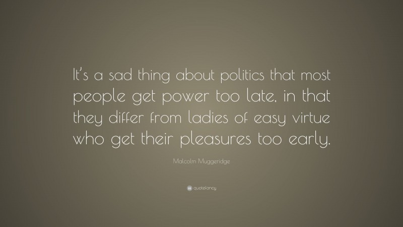 Malcolm Muggeridge Quote: “It’s a sad thing about politics that most people get power too late, in that they differ from ladies of easy virtue who get their pleasures too early.”