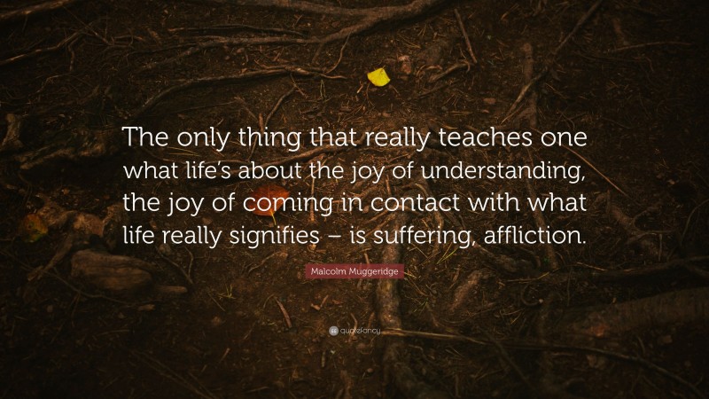 Malcolm Muggeridge Quote: “The only thing that really teaches one what life’s about the joy of understanding, the joy of coming in contact with what life really signifies – is suffering, affliction.”