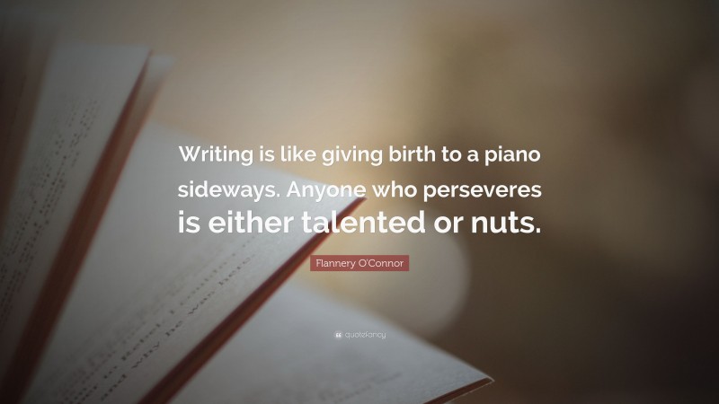 Flannery O'Connor Quote: “Writing is like giving birth to a piano sideways. Anyone who perseveres is either talented or nuts.”