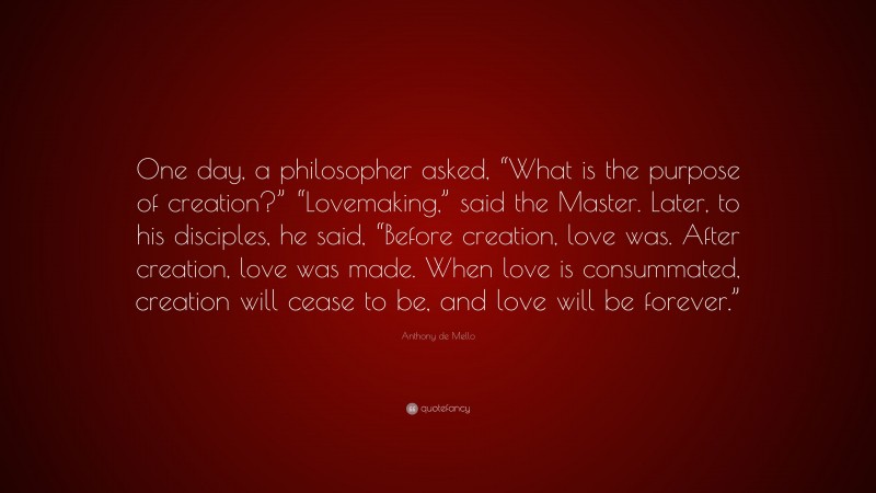 Anthony de Mello Quote: “One day, a philosopher asked, “What is the purpose of creation?” “Lovemaking,” said the Master. Later, to his disciples, he said, “Before creation, love was. After creation, love was made. When love is consummated, creation will cease to be, and love will be forever.””