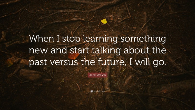 Jack Welch Quote: “When I stop learning something new and start talking about the past versus the future, I will go.”