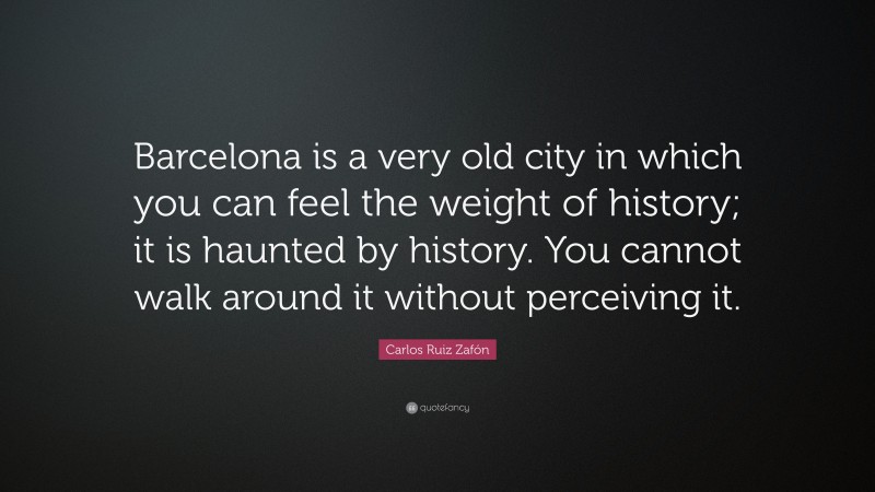 Carlos Ruiz Zafón Quote: “Barcelona is a very old city in which you can feel the weight of history; it is haunted by history. You cannot walk around it without perceiving it.”