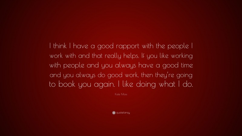 Kate Moss Quote: “I think I have a good rapport with the people I work with and that really helps. If you like working with people and you always have a good time and you always do good work, then they’re going to book you again. I like doing what I do.”