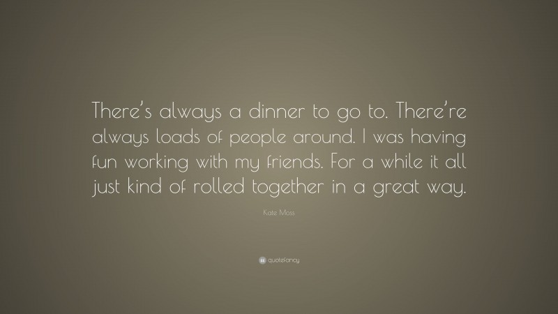 Kate Moss Quote: “There’s always a dinner to go to. There’re always loads of people around. I was having fun working with my friends. For a while it all just kind of rolled together in a great way.”